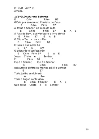 99
C G/B Am7 G
Amém.
116-GLORIA PRA SEMPRE
E C#m F#m B7
Glória pra sempre ao Cordeiro de Deus
E C#m F#m B7
A Jesus o Senhor, ao Leão de Judá
E C#m F#m B7 E A E
À Raiz de Davi, que venceu e o livro abrirá
E F#m B7 E A E
O Céu a Ter - ra e o Mar
E C#m F#m B7
E tudo o que neles há
E E7 A Am
O adorarão e confessarão
E C#m F#m B7 E A E
Jesus Cristo é o Senhor
E F#m B7 E
Ele é o Senhor, Ele é o Senhor
E C#m F#m B7
Ressurreto dentre os mortos Ele é o Senhor
E E7
Todo joelho se dobrará
A Am
Toda a língua confessará
E C#m F#m B7 E A E
Que Jesus Cristo é o Senhor
 