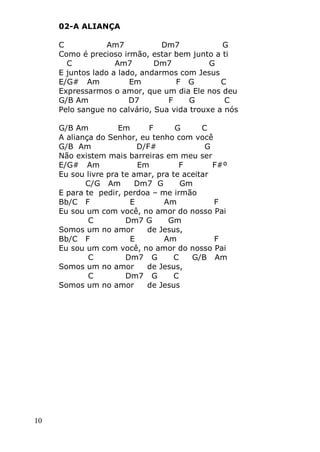 10
02-A ALIANÇA
C Am7 Dm7 G
Como é precioso irmão, estar bem junto a ti
C Am7 Dm7 G
E juntos lado a lado, andarmos com Jesus
E/G# Am Em F G C
Expressarmos o amor, que um dia Ele nos deu
G/B Am D7 F G C
Pelo sangue no calvário, Sua vida trouxe a nós
G/B Am Em F G C
A aliança do Senhor, eu tenho com você
G/B Am D/F# G
Não existem mais barreiras em meu ser
E/G# Am Em F F#º
Eu sou livre pra te amar, pra te aceitar
C/G Am Dm7 G Gm
E para te pedir, perdoa – me irmão
Bb/C F E Am F
Eu sou um com você, no amor do nosso Pai
C Dm7 G Gm
Somos um no amor de Jesus,
Bb/C F E Am F
Eu sou um com você, no amor do nosso Pai
C Dm7 G C G/B Am
Somos um no amor de Jesus,
C Dm7 G C
Somos um no amor de Jesus
 