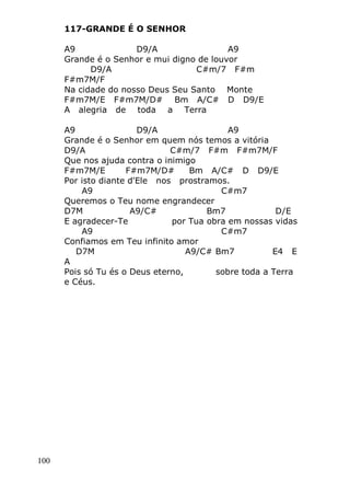 100
117-GRANDE É O SENHOR
A9 D9/A A9
Grande é o Senhor e mui digno de louvor
D9/A C#m/7 F#m
F#m7M/F
Na cidade do nosso Deus Seu Santo Monte
F#m7M/E F#m7M/D# Bm A/C# D D9/E
A alegria de toda a Terra
A9 D9/A A9
Grande é o Senhor em quem nós temos a vitória
D9/A C#m/7 F#m F#m7M/F
Que nos ajuda contra o inimigo
F#m7M/E F#m7M/D# Bm A/C# D D9/E
Por isto diante d'Ele nos prostramos.
A9 C#m7
Queremos o Teu nome engrandecer
D7M A9/C# Bm7 D/E
E agradecer-Te por Tua obra em nossas vidas
A9 C#m7
Confiamos em Teu infinito amor
D7M A9/C# Bm7 E4 E
A
Pois só Tu és o Deus eterno, sobre toda a Terra
e Céus.
 