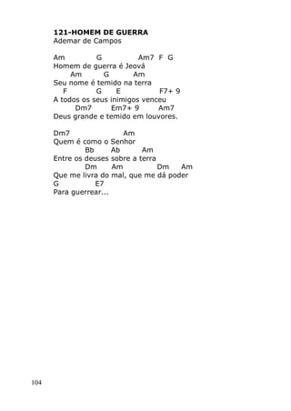 104
121-HOMEM DE GUERRA
Ademar de Campos
Am G Am7 F G
Homem de guerra é Jeová
Am G Am
Seu nome é temido na terra
F G E F7+ 9
A todos os seus inimigos venceu
Dm7 Em7+ 9 Am7
Deus grande e temido em louvores.
Dm7 Am
Quem é como o Senhor
Bb Ab Am
Entre os deuses sobre a terra
Dm Am Dm Am
Que me livra do mal, que me dá poder
G E7
Para guerrear...
 