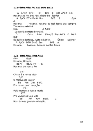 105
122--HOSANA AO REI DOS REIS
A A/C# E/D D Bm E E/D A/C# Dm
Hosana ao Rei dos reis, digno de louvor
A A/C# D7M Dm6 Bm D/E A G/A
A
Hosana, hosana, hosana ao Rei Jesus pra sempre
Teu reino existirá
G/A A A/C#
Tua glória sempre brilhará,
D C#m F#m F#m/E Bm A/C# D D#º
D/E
és puro e perfeito, Justo e Santo, Único Senhor
A A/C# D7M Dm6 Bm D/E A
Hosana, hosana, hosana ao Rei Jesus
123--HOSANA, HOSANA
F7+ Eb/F
Hosana, Hosana
Bb7+ Bb/C F7+ C
Hosana, ao nosso Rei
F7+
Cristo é a nossa vida
C/E
O motivo do louvor
Bb Am Gm Bb/C
Em nosso novo coração
F7+
Pois morreu a nossa morte
C/E
Pra vivermos Sua vida
Bb Am Gm Bb/C C
Nos trouxe grande salvação.
 