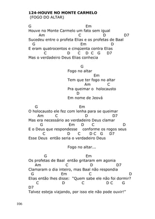 106
124-HOUVE NO MONTE CARMELO
(FOGO DO ALTAR)
G Em
Houve no Monte Carmelo um fato sem igual
Am C D D7
Sucedeu entre o profeta Elias e os profetas de Baal
G Em D
E eram quatrocentos e cinqüenta contra Elias
C D C D C G D7
Mas o verdadeiro Deus Elias conhecia
G
Fogo no altar
Em
Tem que ter fogo no altar
Am C
Pra queimar o holocausto
D
Em nome de Jeová
G Em
O holocausto ele fez com lenha para se queimar
Am C D D7
Mas era necessário ao verdadeiro Deus clamar
G Em D C D
E o Deus que respondesse conforme os rogos seus
C D C D C G D7
Esse Deus então seria o verdadeiro Deus
Fogo no altar...
G Em
Os profetas de Baal então gritaram em agonia
Am C D D7
Clamaram o dia inteiro, mas Baal não respondia
G Em C D
Elias então lhes disse: “Quem sabe ele não foi dormir?
C D C D C G
D7
Talvez esteja viajando, por isso ele não pode ouvir!”
 