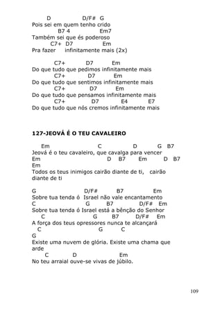 109
D D/F# G
Pois sei em quem tenho crido
B7 4 Em7
Também sei que és poderoso
C7+ D7 Em
Pra fazer infinitamente mais (2x)
C7+ D7 Em
Do que tudo que pedimos infinitamente mais
C7+ D7 Em
Do que tudo que sentimos infinitamente mais
C7+ D7 Em
Do que tudo que pensamos infinitamente mais
C7+ D7 E4 E7
Do que tudo que nós cremos infinitamente mais
127-JEOVÁ É O TEU CAVALEIRO
Em C D G B7
Jeová é o teu cavaleiro, que cavalga para vencer
Em D B7 Em D B7
Em
Todos os teus inimigos cairão diante de ti, cairão
diante de ti
G D/F# B7 Em
Sobre tua tenda ó Israel não vale encantamento
C G B7 D/F# Em
Sobre tua tenda ó Israel está a bênção do Senhor
C G B7 D/F# Em
A força dos teus opressores nunca te alcançará
C G C
G
Existe uma nuvem de glória. Existe uma chama que
arde
C D Em
No teu arraial ouve-se vivas de júbilo.
 