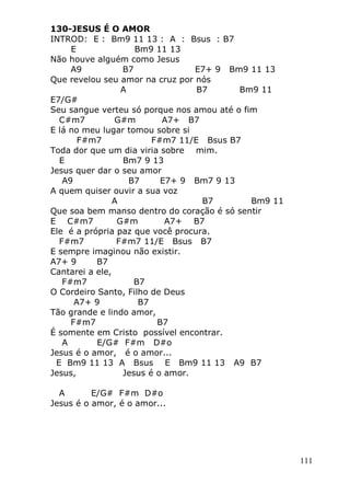 111
130-JESUS É O AMOR
INTROD: E : Bm9 11 13 : A : Bsus : B7
E Bm9 11 13
Não houve alguém como Jesus
A9 B7 E7+ 9 Bm9 11 13
Que revelou seu amor na cruz por nós
A B7 Bm9 11
E7/G#
Seu sangue verteu só porque nos amou até o fim
C#m7 G#m A7+ B7
E lá no meu lugar tomou sobre si
F#m7 F#m7 11/E Bsus B7
Toda dor que um dia viria sobre mim.
E Bm7 9 13
Jesus quer dar o seu amor
A9 B7 E7+ 9 Bm7 9 13
A quem quiser ouvir a sua voz
A B7 Bm9 11
Que soa bem manso dentro do coração é só sentir
E C#m7 G#m A7+ B7
Ele é a própria paz que você procura.
F#m7 F#m7 11/E Bsus B7
E sempre imaginou não existir.
A7+ 9 B7
Cantarei a ele,
F#m7 B7
O Cordeiro Santo, Filho de Deus
A7+ 9 B7
Tão grande e lindo amor,
F#m7 B7
É somente em Cristo possível encontrar.
A E/G# F#m D#o
Jesus é o amor, é o amor...
E Bm9 11 13 A Bsus E Bm9 11 13 A9 B7
Jesus, Jesus é o amor.
A E/G# F#m D#o
Jesus é o amor, é o amor...
 