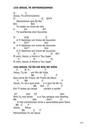 113
133-JESUS, TE ENTRONIZAMOS
G C
Jesus, Te entronizamos
D G D/F#
Declaramos que És Rei
Em Bm
Tu estás no meio de nós
C A7 D7
Te exaltamos com louvores
D G/B C
A Ti fazemos um trono de louvores
D D#O
Em
A Ti fazemos um trono de louvores
D D#O
Em
A Ti fazemos um trono de louvores
C D G Em
Ó vem, Jesus, e toma o Teu lugar
C D G
Ó vem, Jesus, e toma o Teu lugar
134-JESUS, TÚ ÉS UM RIO DE VIDA
F B C F
Jesus, Tu és um Rio de Vida
Bb C F
Que corre do Trono, do Trono de Deus
F Bb C F
Jesus, Tu és o que eras e o que há de vir
Bb Gm C F
Em Ti todas as coisas vieram a existir
A7 Dm A7 Dm
Pois Tu nos amas e o Teu sangue nos libertou
Bb Gm Gm7 C
E nos constituíste reino e sacerdotes para Deus
Bb C F
Jesus, Jesus
Bb C F
Maravilhoso Tu és Jesus
 