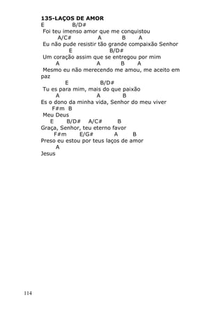 114
135-LAÇOS DE AMOR
E B/D#
Foi teu imenso amor que me conquistou
A/C# A B A
Eu não pude resistir tão grande compaixão Senhor
E B/D#
Um coração assim que se entregou por mim
A A B A
Mesmo eu não merecendo me amou, me aceito em
paz
E B/D#
Tu es para mim, mais do que paixão
A A B
Es o dono da minha vida, Senhor do meu viver
F#m B
Meu Deus
E B/D# A/C# B
Graça, Senhor, teu eterno favor
F#m E/G# A B
Preso eu estou por teus laços de amor
A
Jesus
 