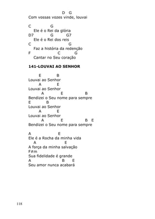 118
D G
Com vossas vozes vinde, louvai
C G
Ele é o Rei da glória
D7 G G7
Ele é o Rei dos reis
C G
Faz a história da redenção
F C G
Cantar no Seu coração
141-LOUVAI AO SENHOR
E B
Louvai ao Senhor
A E
Louvai ao Senhor
A E B
Bendizei o Seu nome para sempre
E B
Louvai ao Senhor
A E
Louvai ao Senhor
A E B E
Bendizei o Seu nome para sempre
A E
Ele é a Rocha da minha vida
A E
A força da minha salvação
F#m
Sua fidelidade é grande
A B E
Seu amor nunca acabará
 