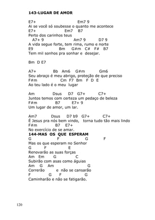 120
143-LUGAR DE AMOR
E7+ Em7 9
Ai se você só soubesse o quanto me acontece
E7+ Em7 B7
Perto dos carinhos teus
A7+ 9 Am7 9 D7 9
A vida segue forte, tem rima, rumo e norte
E9 Bm G#m C# F# B7
Tem mil sonhos pra sonhar e desejar.
Bm D E7
A7+ Bb Am6 G#m Gm6
Seu abraço é meu abrigo, proteção de que preciso
F#m Cm F7 Bm F D E
Ao teu lado é o meu lugar
Am Dsus D7 G7+ C7+
Juntos temos com certeza um pedaço de beleza
F#m B7 E7+ 9
Um lugar de amor, um lar.
Am7 Dsus D7 b9 G7+ C7+
É Jesus pra nós bem vindo, torna tudo tão mais lindo
F#m B7 E7+
No exercício de se amar.
144-MAS OS QUE ESPERAM
G F G F
Mas os que esperam no Senhor
G F E
Renovarão as suas forças
Am Em G C
Subirão com asas como águias
Am G Am G
Correrão e não se cansarão
F G F G
Caminharão e não se fatigarão.
 