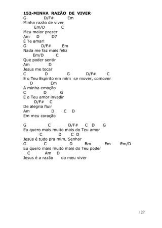 127
152-MINHA RAZÃO DE VIVER
G D/F# Em
Minha razão de viver
Em/D C
Meu maior prazer
Am D D7
É Te amar!
G D/F# Em
Nada me faz mais feliz
Em/D C
Que poder sentir
Am D
Jesus me tocar
C D G D/F# C
E o Teu Espírito em mim se mover, comover
D Em
A minha emoção
C D G
E o Teu amor invadir
D/F# C
De alegria fluir
Am D C D
Em meu coração
G C D/F# C D G
Eu quero mais muito mais do Teu amor
C D C D
Jesus é tudo pra mim, Senhor
G C D Bm Em Em/D
Eu quero mais muito mais do Teu poder
C Am D
Jesus é a razão do meu viver
 