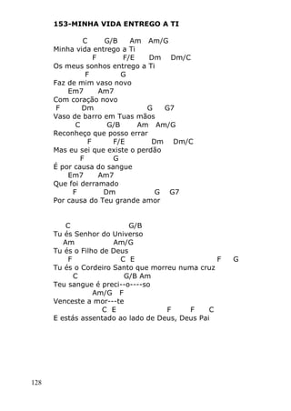 128
153-MINHA VIDA ENTREGO A TI
C G/B Am Am/G
Minha vida entrego a Ti
F F/E Dm Dm/C
Os meus sonhos entrego a Ti
F G
Faz de mim vaso novo
Em7 Am7
Com coração novo
F Dm G G7
Vaso de barro em Tuas mãos
C G/B Am Am/G
Reconheço que posso errar
F F/E Dm Dm/C
Mas eu sei que existe o perdão
F G
É por causa do sangue
Em7 Am7
Que foi derramado
F Dm G G7
Por causa do Teu grande amor
C G/B
Tu és Senhor do Universo
Am Am/G
Tu és o Filho de Deus
F C E F G
Tu és o Cordeiro Santo que morreu numa cruz
C G/B Am
Teu sangue é preci--o----so
Am/G F
Venceste a mor---te
C E F F C
E estás assentado ao lado de Deus, Deus Pai
 
