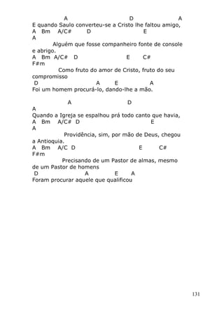 131
A D A
E quando Saulo converteu-se a Cristo lhe faltou amigo,
A Bm A/C# D E
A
Alguém que fosse companheiro fonte de console
e abrigo.
A Bm A/C# D E C#
F#m
Como fruto do amor de Cristo, fruto do seu
compromisso
D A E A
Foi um homem procurá-lo, dando-lhe a mão.
A D
A
Quando a Igreja se espalhou prá todo canto que havia,
A Bm A/C# D E
A
Providência, sim, por mão de Deus, chegou
a Antioquia.
A Bm A/C D E C#
F#m
Precisando de um Pastor de almas, mesmo
de um Pastor de homens
D A E A
Foram procurar aquele que qualificou
 