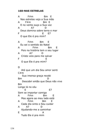 134
160-NAS ESTRELAS
A F#m Bm E
Nas estrelas vejo a Sua mão
A F#m Bm E
E no vento ouço a Sua voz
A A7 D
Deus domina sobre terra e mar
F E E7
O que Ele é pra mim?
A F#m Bm E
Eu sei o sentido do Natal
A F#m Bm E
Pois na história tem o seu lugar
A A7 D
Cristo veio para me salvar
F E
O que Ele é pra mim?
D
Até que um dia Seu amor senti
C#m
Sua imensa graça recebi
Bm D
Descobri então que Deus não vive
Bm
Longe lá no céu
E E7
Sem se importar comigo
A F#m Bm E
Mas agora ao meu lado está
A F#m Bm E
Cada dia sinto o Seu cuidar
A A7 D
Ajudando-me a caminhar
E A
Tudo Ele é pra mim
 