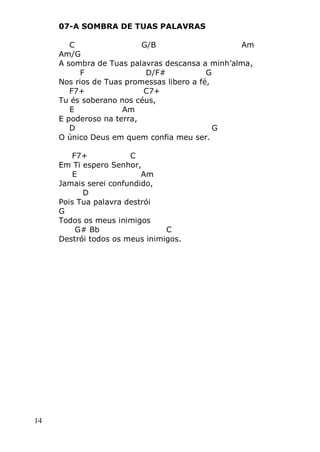 14
07-A SOMBRA DE TUAS PALAVRAS
C G/B Am
Am/G
A sombra de Tuas palavras descansa a minh’alma,
F D/F# G
Nos rios de Tuas promessas libero a fé,
F7+ C7+
Tu és soberano nos céus,
E Am
E poderoso na terra,
D G
O único Deus em quem confia meu ser.
F7+ C
Em Ti espero Senhor,
E Am
Jamais serei confundido,
D
Pois Tua palavra destrói
G
Todos os meus inimigos
G# Bb C
Destrói todos os meus inimigos.
 