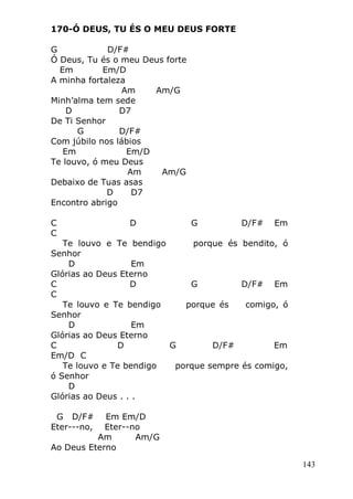 143
170-Ó DEUS, TU ÉS O MEU DEUS FORTE
G D/F#
Ó Deus, Tu és o meu Deus forte
Em Em/D
A minha fortaleza
Am Am/G
Minh’alma tem sede
D D7
De Ti Senhor
G D/F#
Com júbilo nos lábios
Em Em/D
Te louvo, ó meu Deus
Am Am/G
Debaixo de Tuas asas
D D7
Encontro abrigo
C D G D/F# Em
C
Te louvo e Te bendigo porque és bendito, ó
Senhor
D Em
Glórias ao Deus Eterno
C D G D/F# Em
C
Te louvo e Te bendigo porque és comigo, ó
Senhor
D Em
Glórias ao Deus Eterno
C D G D/F# Em
Em/D C
Te louvo e Te bendigo porque sempre és comigo,
ó Senhor
D
Glórias ao Deus . . .
G D/F# Em Em/D
Eter---no, Eter--no
Am Am/G
Ao Deus Eterno
 