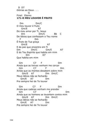 144
D D7
Glórias ao Deus . . .
G
Final: Eterno
171-O MEU LOUVOR É FRUTO
Dm Dm/C
O meu louvor é fruto
Gm/E A7
Do meu amor por Ti, Jesus
Dm Dm/C Bb C
De lábios que confessam o Teu nome
F Dm
É fruto de Tua graça
Gm/E A7
E da paz que encontro em Ti
Dm Dm/C Gm/E A7
E do Teu Espírito que habita em mim
Dm D7
Que habita em mim
Gm C7 F Dm
Ainda que as trevas venham me cercar
Gm C7 F Dm
Ainda que os montes desabem sobre mim
Gm/E A7 Dm Dm/C
Meus lábios não se fecharão
Gm/E A7 Dm
Pra sempre hei de Te louvar
Gm C7 F Dm
Ainda que cadeias venham me prender
Gm C7 F Dm
Ainda que os homens se levantem contra mim
Gm/E A7 Dm Dm/C
Meus lábios não se fecharão
Gm/E A7 Dm
Pra sempre hei de Te louvar
 