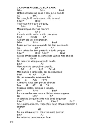 146
173-ONTEM DEIXOU SUA CASA
D7+ F#m Bm7
Ontem deixou sua casa e saiu pelo mundo
G9 Em7 A7
De coração lá no fundo eu não entendi
F#m7 Bm7
Tudo que fiz o que Ele quis,
F#m Bm
Meus braços abertos ficaram
G G4 9
E ainda estão assim e vão continuar
Em7 Em/D A7
Até um dia vê-lo regressar.
D7+ F#m Bm7
Posso pensar que o mundo lhe tem preparado
G9 Em7 A7
Sem privações tem passado e tudo porque
F#m7 Bm7 F#m7 Bm7
Falsos amigos por ai, conselhos vazios mas cheios
G G4 9
De palavras vãs que grande ilusão
Em7 A7
Mentiram ao seu pobre coração.
D7 G A/G F#m7
Mas nunca é tarde não, sai da escuridão
Bm7 G A7 D9
Ha um novo dia, nova manha.
D7 G A/G F#m
A mesma casa tem portas abertas
Bm G A7 G D9
Pessoas certas, amigos e irmãos.
D7+ F#m Bm7
Parece sonho mas nem a distancia me engana
G9 Em7 A7
O coração de quem ama não pode esquecer
F#m7 Bm7 F#m7 Bm7
Seus passos fracos, tropeções, seus olhos rebrilham e
choram
G G9
Pai eu sei que errei, mas vim para acertar
Em7 A7
Permita-me de novo aqui ficar.
 