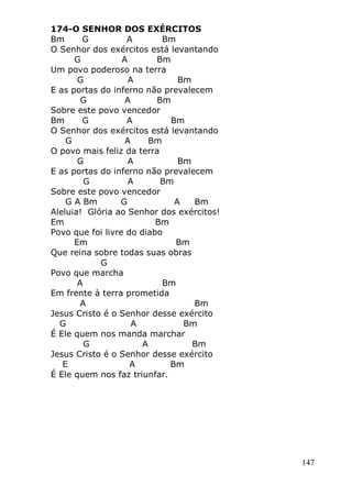 147
174-O SENHOR DOS EXÉRCITOS
Bm G A Bm
O Senhor dos exércitos está levantando
G A Bm
Um povo poderoso na terra
G A Bm
E as portas do inferno não prevalecem
G A Bm
Sobre este povo vencedor
Bm G A Bm
O Senhor dos exércitos está levantando
G A Bm
O povo mais feliz da terra
G A Bm
E as portas do inferno não prevalecem
G A Bm
Sobre este povo vencedor
G A Bm G A Bm
Aleluia! Glória ao Senhor dos exércitos!
Em Bm
Povo que foi livre do diabo
Em Bm
Que reina sobre todas suas obras
G
Povo que marcha
A Bm
Em frente à terra prometida
A Bm
Jesus Cristo é o Senhor desse exército
G A Bm
É Ele quem nos manda marchar
G A Bm
Jesus Cristo é o Senhor desse exército
E A Bm
É Ele quem nos faz triunfar.
 