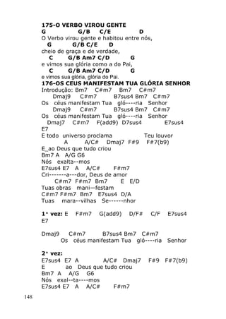 148
175-O VERBO VIROU GENTE
G G/B C/E D
O Verbo virou gente e habitou entre nós,
G G/B C/E D
cheio de graça e de verdade,
C G/B Am7 C/D G
e vimos sua glória como a do Pai,
C G/B Am7 C/D G
e vimos sua glória, glória do Pai.
176-OS CEUS MANIFESTAM TUA GLÓRIA SENHOR
Introdução: Bm7 C#m7 Bm7 C#m7
Dmaj9 C#m7 B7sus4 Bm7 C#m7
Os céus manifestam Tua gló----ria Senhor
Dmaj9 C#m7 B7sus4 Bm7 C#m7
Os céus manifestam Tua gló----ria Senhor
Dmaj7 C#m7 F(add9) D7sus4 E7sus4
E7
E todo universo proclama Teu louvor
A A/C# Dmaj7 F#9 F#7(b9)
E_ao Deus que tudo criou
Bm7 A A/G G6
Nós exalta--mos
E7sus4 E7 A A/C# F#m7
Cri-------a---dor, Deus de amor
C#m7 F#m7 Bm7 E E/D
Tuas obras mani—festam
C#m7 F#m7 Bm7 E7sus4 D/A
Tuas mara--vilhas Se------nhor
1ª vez: E F#m7 G(add9) D/F# C/F E7sus4
E7
Dmaj9 C#m7 B7sus4 Bm7 C#m7
Os céus manifestam Tua gló----ria Senhor
2ª vez:
E7sus4 E7 A A/C# Dmaj7 F#9 F#7(b9)
E ao Deus que tudo criou
Bm7 A A/G G6
Nós exal--ta----mos
E7sus4 E7 A A/C# F#m7
 