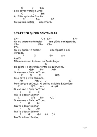 153
C D Em
E os povos verão e virão
C D Em
A Sião aprender Sua Lei
C Am B7
Pois a Sua justiça governará.
183-PAI EU QUERO CONTEMPLAR
C7+ F7+ C7+ F7+
Pai eu quero contemplar Tua glória e majestade,
C7+ F7+ C7+
F7+
Pai eu quero Te adorar em espírito e em
verdade,
F G Em Am
Am/G
Não apenas no Átrio ou no Santo Lugar,
F G
Eu quero Te entronizar entre os querubins.
C G/B Dm A/D
Ó leva-me a Sala do Trono
F G C G/B
Pelo novo e vivo caminho,
Am Am/G D G
Pelo sangue de Jesus, O eterno e Sumo Sacerdote
C G/B Am Am/G
Ó leva-me a Sala do Trono
D G C
Pra Te adorar Senhor
C G/B Dm A/D
Ó leva-me a Sala do Trono
F G Am
Pra Te adorar Senhor
F G Am
Pra Te adorar Senhor
F G G# A# C#
Pra Te adorar Senhor
 