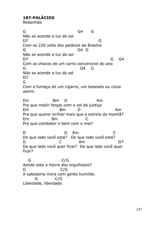 157
187-PALÁCIOS
Rebanhão
G G4 G
Não se acende a luz do sol
D7 G
Com os 220 volts dos palácios de Brasília
G G4 G
Não se acende a luz do sol
D7 G G4
Com as chaves de um carro conversível do ano
G G4 G
Não se acende a luz do sol
D7
G
Com a fumaça de um cigarro, um baseado ou coisa
assim.
Em Bm D Am
Pra que medir forças com o sol da justiça
Em Bm D Am
Pra que querer brilhar mais que a estrela da manhã?
Em Bm C
Pra que combater o bem com o mal?
D G Em C
De que lado você está? De que lado você está?
D C Am D7
De que lado você quer ficar? De que lado você quer
ficar?
G C/G
Aonde esta a honra dos orgulhosos?
G C/G
A sabedoria mora com gente humilde.
G C/G
Liberdade, liberdade.
 