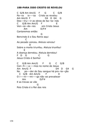 158
188-PARA ISSO CRISTO SE REVELOU
C G/B Am Am/G F G C G/B
Pa--ra is----so Cristo se revelou
Am Am/G F D4 D G4 G
Des---tru---ir as obras de Sa--ta--nás
C G/B Am Am/G F E
Ven--ce--do--res em Cristo Jesus
Am D/F#
Cantaremos então:
G
Benvindo é o Seu Reino aqui
C
Ao pecado venceu. Aleluia venceu!
D
Sobre a morte triunfou. Aleluia triunfou!
E
A doença derrotou. Aleluia derrotou!
F D G C G
Jesus Cristo é Senhor
C G/B Am Am/G F G C G/B
Con--fi----a----mos no nome de Jesus
Am Am/G F D4 D G4 G
No po---der do Seu sangue há pro--te--ção
C G/B Am Am/G F E
O i----ni----mi----go não vai prevalecer
Am D/F#
E as trevas se vão
G
Pois Cristo é o Rei dos reis
 