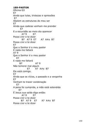 159
189-PASTOR
Oficina G3
E7
Ainda que lutas, tristezas e opressões
E7
Abalem as estruturas do meu ser
E7
Ainda que cadeias venham me prender
E7
E a escuridão ao meio dia aparecer
A7 9 E7
Posso crer e te dizer
B7 A7 9 E7 A7 A#o B7
Posso crer e te dizer
E7
Que o Senhor é o meu pastor
E nada me faltará
A7 9
Que o Senhor é o meu pastor
E7
E nada me faltará
B7 A7 9
Não temerei mal algum
E7 A7 A#o B7
Ele está comigo.
E7
Ainda que os vícios, o passado e a vergonha
E7
Venham te trazer condenação
E7
A pena foi cumprida, a mão está estendida
E7
É Jesus sua saída diga então:
A7 9 E7
Posso crer e te dizer
B7 A7 9 E7 A7 A#o B7
Posso crer e te dizer
 