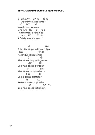 16
09-ADORAMOS AQUELE QUE VENCEU
G G#o Am D7 G C G
Adoramos, adoramos
C D/C G
Aquele que venceu
G#o Am D7 G C G
Adoramos, adoramos
Am D7 C G
A Cristo que venceu.
G Bm
Pois não há pecado ou culpa
Em Em/D
Maior que o seu amor
C G
Não há nada que façamos
Am D7
Que não possa perdoar
G Bm
Não há nada nesta terra
Em C
Que o possa derrotar
G D7
Nem cadeias ou prisões
C D7 G9
Que não possa rebentar.
 