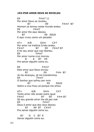 162
193-POR AMOR DEUS SE REVELOU
E9 F#m7 11
Por amor Deus se revelou,
B7 E9 F#m7 B7
Homem se tornou neste mundo andou
E9 F#m7
Por amor Ele aqui desceu
B7 E9 ESUS
E aqui viveu como um pecador
A7+ A/B G#m C#7
Por amor na história Cristo andou
F#m7 B7 E9 F#m7 B7
E foi seu amor que nos libertou
E9 F#m7
Por amor numa cruz morreu
B A B7 E9
Pra salvar alguém como eu.
E9 F#m7
Este amor que Deus enviou
B7 E9 F#m B7
Já me alcançou, já me transformou
E9 F#m7
O Senhor que sofreu por mim
B7 E9 ESUS
Sobre a cruz ficou só porque me amou
A7+ A/B G#m C#7
Tanto amor não existe outro igual
F#m7 B7 E9 F#m B7
Só seu grande amor me dá paz real
E9 F#m7
Deus é amor que dos céus desceu
B7 A9 B7 C#m7
Pra salvar alguém como eu.
B7 D C B7 E
Salvar alguém como eu.
 