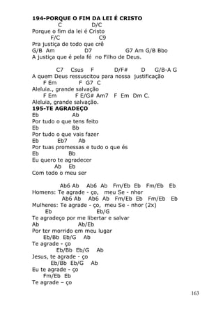 163
194-PORQUE O FIM DA LEI É CRISTO
C D/C
Porque o fim da lei é Cristo
F/C C9
Pra justiça de todo que crê
G/B Am D7 G7 Am G/B Bbo
A justiça que é pela fé no Filho de Deus.
C7 Csus F D/F# D G/B-A G
A quem Deus ressuscitou para nossa justificação
F Em F G7 C
Aleluia., grande salvação
F Em F E/G# Am7 F Em Dm C.
Aleluia, grande salvação.
195-TE AGRADEÇO
Eb Ab
Por tudo o que tens feito
Eb Bb
Por tudo o que vais fazer
Eb Eb7 Ab
Por tuas promessas e tudo o que és
Eb Bb
Eu quero te agradecer
Ab Eb
Com todo o meu ser
Ab6 Ab Ab6 Ab Fm/Eb Eb Fm/Eb Eb
Homens: Te agrade - ço, meu Se - nhor
Ab6 Ab Ab6 Ab Fm/Eb Eb Fm/Eb Eb
Mulheres: Te agrade - ço, meu Se - nhor (2x)
Eb Eb/G
Te agradeço por me libertar e salvar
Ab Ab/Eb
Por ter morrido em meu lugar
Eb/Bb Eb/G Ab
Te agrade - ço
Eb/Bb Eb/G Ab
Jesus, te agrade - ço
Eb/Bb Eb/G Ab
Eu te agrade - ço
Fm/Eb Eb
Te agrade – ço
 