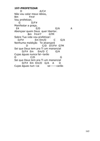 165
197-PROFETIZAR
D A/C#
Não vou calar meus lábios,
Bm Fm#
Vou profetizar,
G D/F#
Manifestar a graça,
E4 E/D G/A A
Abençoar quem Deus quer libertar.
Bm Fm#7 G7M
Sobre Tua vida vou profetizar:
D/F# Em Em/D C G/A
Nenhuma maldição Te alcançará
D C/D D7/F# G7M
Sei que Deus tem pra Ti um manancial
D/F# Em Em/D C G/A
Cujas águas nunca fal--tarão
D C/D G
Sei que Deus tem pra Ti um manancial
D/F# Em Em/D G/A A D
Cujas águas nun--ca se------carão
 