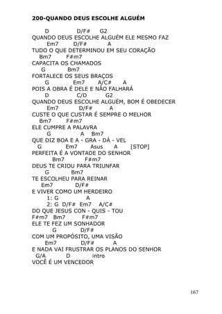 167
200-QUANDO DEUS ESCOLHE ALGUÉM
D D/F# G2
QUANDO DEUS ESCOLHE ALGUÉM ELE MESMO FAZ
Em7 D/F# A
TUDO O QUE DETERMINOU EM SEU CORAÇÃO
Bm7 F#m7
CAPACITA OS CHAMADOS
G Bm7
FORTALECE OS SEUS BRAÇOS
G Em7 A/C# A
POIS A OBRA É DELE E NÃO FALHARÁ
D C/D G2
QUANDO DEUS ESCOLHE ALGUÉM, BOM É OBEDECER
Em7 D/F# A
CUSTE O QUE CUSTAR É SEMPRE O MELHOR
Bm7 F#m7
ELE CUMPRE A PALAVRA
G A Bm7
QUE DIZ BOA E A - GRA - DÁ - VEL
G Em7 Asus A [STOP]
PERFEITA É A VONTADE DO SENHOR
Bm7 F#m7
DEUS TE CRIOU PARA TRIUNFAR
G Bm7
TE ESCOLHEU PARA REINAR
Em7 D/F#
E VIVER COMO UM HERDEIRO
1: G A
2: G D/F# Em7 A/C#
DO QUE JESUS CON - QUIS - TOU
F#m7 Bm7 F#m7
ELE TE FEZ UM SONHADOR
G D/F#
COM UM PROPÓSITO, UMA VISÃO
Em7 D/F# A
E NADA VAI FRUSTRAR OS PLANOS DO SENHOR
G/A D intro
VOCÊ É UM VENCEDOR
 