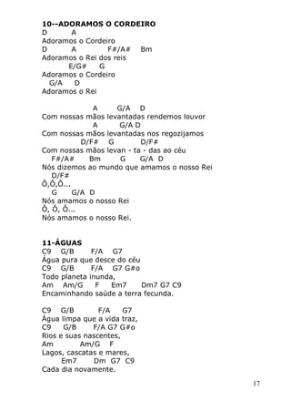 17
10--ADORAMOS O CORDEIRO
D A
Adoramos o Cordeiro
D A F#/A# Bm
Adoramos o Rei dos reis
E/G# G
Adoramos o Cordeiro
G/A D
Adoramos o Rei
A G/A D
Com nossas mãos levantadas rendemos louvor
A G/A D
Com nossas mãos levantadas nos regozijamos
D/F# G D/F#
Com nossas mãos levan - ta - das ao céu
F#/A# Bm G G/A D
Nós dizemos ao mundo que amamos o nosso Rei
D/F#
Ô,Ô,Ô...
G G/A D
Nós amamos o nosso Rei
Ô, Ô, Ô...
Nós amamos o nosso Rei.
11-ÁGUAS
C9 G/B F/A G7
Água pura que desce do céu
C9 G/B F/A G7 G#o
Todo planeta inunda,
Am Am/G F Em7 Dm7 G7 C9
Encaminhando saúde a terra fecunda.
C9 G/B F/A G7
Água limpa que a vida traz,
C9 G/B F/A G7 G#o
Rios e suas nascentes,
Am Am/G F
Lagos, cascatas e mares,
Em7 Dm G7 C9
Cada dia novamente.
 