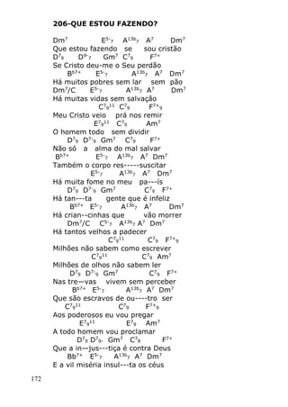 172
206-QUE ESTOU FAZENDO?
Dm7
E5-
7 A13b
7 A7
Dm7
Que estou fazendo se sou cristão
D7
9 D9-
7 Gm7
C7
9 F7+
Se Cristo deu-me o Seu perdão
Bb7+
E5-
7 A13b
7 A7
Dm7
Há muitos pobres sem lar sem pão
Dm7
/C E5-
7 A13b
7 A7
Dm7
Há muitas vidas sem salvação
C7
9
11
C7
9 F7+
9
Meu Cristo veio prá nos remir
E7
9
11
C7
9 Am7
O homem todo sem dividir
D7
9 D7-
9 Gm7
C7
9 F7+
Não só a alma do mal salvar
Bb7+
E5-
7 A13b
7 A7
Dm7
Também o corpo res-----suscitar
E5-
7 A13b
7 A7
Dm7
Há muita fome no meu pa---ís
D7
9 D7-
9 Gm7
C7
9 F7+
Há tan---ta gente que é infeliz
Bb7+
E5-
7 A13b
7 A7
Dm7
Há crian--cinhas que vão morrer
Dm7
/C C5-
7 A13b
7 A7
Dm7
Há tantos velhos a padecer
C7
9
11
C7
9 F7+
9
Milhões não sabem como escrever
C7
9
11
C7
9 Am7
Milhões de olhos não sabem ler
D7
9 D7-
9 Gm7
C7
9 F7+
Nas tre—vas vivem sem perceber
Bb7+
E5-
7 A13b
7 A7
Dm7
Que são escravos de ou----tro ser
C7
9
11
C7
9 F7+
9
Aos poderosos eu vou pregar
E7
9
11
E7
9 Am7
A todo homem vou proclamar
D7
9 D7
9- Gm7
C7
8 F7+
Que a in—jus---tiça é contra Deus
Bb7+
E5-
7 A13b
7 A7
Dm7
E a vil miséria insul---ta os céus
 
