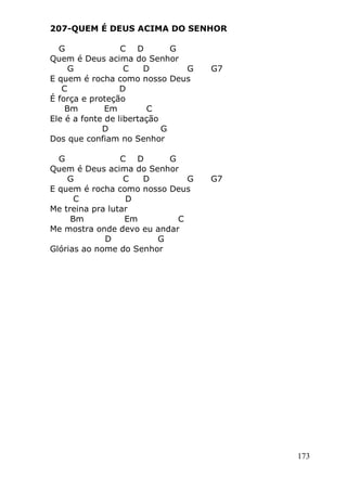 173
207-QUEM É DEUS ACIMA DO SENHOR
G C D G
Quem é Deus acima do Senhor
G C D G G7
E quem é rocha como nosso Deus
C D
É força e proteção
Bm Em C
Ele é a fonte de libertação
D G
Dos que confiam no Senhor
G C D G
Quem é Deus acima do Senhor
G C D G G7
E quem é rocha como nosso Deus
C D
Me treina pra lutar
Bm Em C
Me mostra onde devo eu andar
D G
Glórias ao nome do Senhor
 