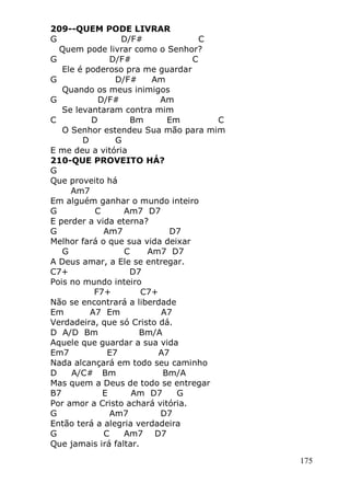 175
209--QUEM PODE LIVRAR
G D/F# C
Quem pode livrar como o Senhor?
G D/F# C
Ele é poderoso pra me guardar
G D/F# Am
Quando os meus inimigos
G D/F# Am
Se levantaram contra mim
C D Bm Em C
O Senhor estendeu Sua mão para mim
D G
E me deu a vitória
210-QUE PROVEITO HÁ?
G
Que proveito há
Am7
Em alguém ganhar o mundo inteiro
G C Am7 D7
E perder a vida eterna?
G Am7 D7
Melhor fará o que sua vida deixar
G C Am7 D7
A Deus amar, a Ele se entregar.
C7+ D7
Pois no mundo inteiro
F7+ C7+
Não se encontrará a liberdade
Em A7 Em A7
Verdadeira, que só Cristo dá.
D A/D Bm Bm/A
Aquele que guardar a sua vida
Em7 E7 A7
Nada alcançará em todo seu caminho
D A/C# Bm Bm/A
Mas quem a Deus de todo se entregar
B7 E Am D7 G
Por amor a Cristo achará vitória.
G Am7 D7
Então terá a alegria verdadeira
G C Am7 D7
Que jamais irá faltar.
 