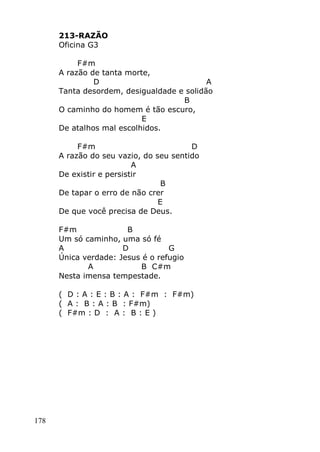 178
213-RAZÃO
Oficina G3
F#m
A razão de tanta morte,
D A
Tanta desordem, desigualdade e solidão
B
O caminho do homem é tão escuro,
E
De atalhos mal escolhidos.
F#m D
A razão do seu vazio, do seu sentido
A
De existir e persistir
B
De tapar o erro de não crer
E
De que você precisa de Deus.
F#m B
Um só caminho, uma só fé
A D G
Única verdade: Jesus é o refugio
A B C#m
Nesta imensa tempestade.
( D : A : E : B : A : F#m : F#m)
( A : B : A : B : F#m)
( F#m : D : A : B : E )
 
