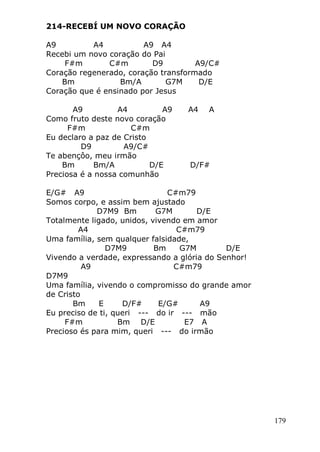 179
214-RECEBÍ UM NOVO CORAÇÃO
A9 A4 A9 A4
Recebi um novo coração do Pai
F#m C#m D9 A9/C#
Coração regenerado, coração transformado
Bm Bm/A G7M D/E
Coração que é ensinado por Jesus
A9 A4 A9 A4 A
Como fruto deste novo coração
F#m C#m
Eu declaro a paz de Cristo
D9 A9/C#
Te abençôo, meu irmão
Bm Bm/A D/E D/F#
Preciosa é a nossa comunhão
E/G# A9 C#m79
Somos corpo, e assim bem ajustado
D7M9 Bm G7M D/E
Totalmente ligado, unidos, vivendo em amor
A4 C#m79
Uma família, sem qualquer falsidade,
D7M9 Bm G7M D/E
Vivendo a verdade, expressando a glória do Senhor!
A9 C#m79
D7M9
Uma família, vivendo o compromisso do grande amor
de Cristo
Bm E D/F# E/G# A9
Eu preciso de ti, queri --- do ir --- mão
F#m Bm D/E E7 A
Precioso és para mim, queri --- do irmão
 