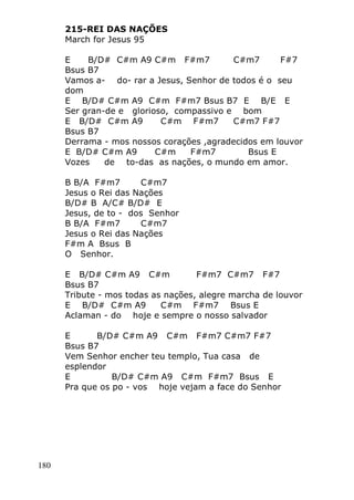180
215-REI DAS NAÇÕES
March for Jesus 95
E B/D# C#m A9 C#m F#m7 C#m7 F#7
Bsus B7
Vamos a- do- rar a Jesus, Senhor de todos é o seu
dom
E B/D# C#m A9 C#m F#m7 Bsus B7 E B/E E
Ser gran-de e glorioso, compassivo e bom
E B/D# C#m A9 C#m F#m7 C#m7 F#7
Bsus B7
Derrama - mos nossos corações ,agradecidos em louvor
E B/D# C#m A9 C#m F#m7 Bsus E
Vozes de to-das as nações, o mundo em amor.
B B/A F#m7 C#m7
Jesus o Rei das Nações
B/D# B A/C# B/D# E
Jesus, de to - dos Senhor
B B/A F#m7 C#m7
Jesus o Rei das Nações
F#m A Bsus B
O Senhor.
E B/D# C#m A9 C#m F#m7 C#m7 F#7
Bsus B7
Tribute - mos todas as nações, alegre marcha de louvor
E B/D# C#m A9 C#m F#m7 Bsus E
Aclaman - do hoje e sempre o nosso salvador
E B/D# C#m A9 C#m F#m7 C#m7 F#7
Bsus B7
Vem Senhor encher teu templo, Tua casa de
esplendor
E B/D# C#m A9 C#m F#m7 Bsus E
Pra que os po - vos hoje vejam a face do Senhor
 