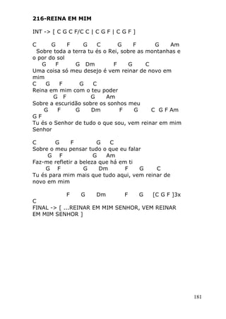 181
216-REINA EM MIM
INT -> [ C G C F/C C | C G F | C G F ]
C G F G C G F G Am
Sobre toda a terra tu és o Rei, sobre as montanhas e
o por do sol
G F G Dm F G C
Uma coisa só meu desejo é vem reinar de novo em
mim
C G F G C
Reina em mim com o teu poder
G F G Am
Sobre a escuridão sobre os sonhos meu
G F G Dm F G C G F Am
G F
Tu és o Senhor de tudo o que sou, vem reinar em mim
Senhor
C G F G C
Sobre o meu pensar tudo o que eu falar
G F G Am
Faz-me refletir a beleza que há em ti
G F G Dm F G C
Tu és para mim mais que tudo aqui, vem reinar de
novo em mim
F G Dm F G [C G F ]3x
C
FINAL -> [ ...REINAR EM MIM SENHOR, VEM REINAR
EM MIM SENHOR ]
 