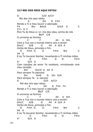 182
217-REI DOS REIS AQUI ESTOU
D G/D A/C#
Rei dos reis aqui estou
A D4 D F#4
Rendo a Ti o meu louvor e adoração
F# Bm Bm/A E/G# E C
C7+ A F
Pois Tu és Deus a—ci--ma dos céus, acima de nós
Bb/F C/E
O universo se formou
C F A4 A Dm
Com a Tua voz o mundo inteiro veio a existir
Dm/C G/B G A4 A G/A A
Verbo de Deus, princípio e fim.
D F#m G D F#m Bm C
A4 A
E eu Te louvarei Senhor, levantando a Ti minhas mãos
D F#m G D F#m
Aº G/A A
Com canções de amor Te exaltarei, ministrando com
meu coração
Em Em/D A A4 A
Para sempre Te adorarei
Em Gm6 D G5- G/A
Para sempre Te a--dorarei
D G/D A/C#
Rei dos reis aqui estou
A D4 D F#4 F#
Rendo a Ti o meu louvor e adoração
Bb/F C/E
O universo se formou
C F A4 A Dm
Com a Tua voz o mundo inteiro veio a existir
Dm/C G/B G A4 A G/A A
Verbo de Deus, princípio e fim.
D F#m G D F#m Bm C
A4 A
E eu Te louvarei Senhor, levantando a Ti minhas mãos
D F#m G D F#m
Aº G/A A
 