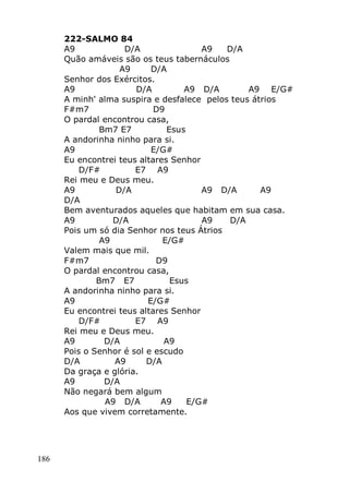 186
222-SALMO 84
A9 D/A A9 D/A
Quão amáveis são os teus tabernáculos
A9 D/A
Senhor dos Exércitos.
A9 D/A A9 D/A A9 E/G#
A minh' alma suspira e desfalece pelos teus átrios
F#m7 D9
O pardal encontrou casa,
Bm7 E7 Esus
A andorinha ninho para si.
A9 E/G#
Eu encontrei teus altares Senhor
D/F# E7 A9
Rei meu e Deus meu.
A9 D/A A9 D/A A9
D/A
Bem aventurados aqueles que habitam em sua casa.
A9 D/A A9 D/A
Pois um só dia Senhor nos teus Átrios
A9 E/G#
Valem mais que mil.
F#m7 D9
O pardal encontrou casa,
Bm7 E7 Esus
A andorinha ninho para si.
A9 E/G#
Eu encontrei teus altares Senhor
D/F# E7 A9
Rei meu e Deus meu.
A9 D/A A9
Pois o Senhor é sol e escudo
D/A A9 D/A
Da graça e glória.
A9 D/A
Não negará bem algum
A9 D/A A9 E/G#
Aos que vivem corretamente.
 
