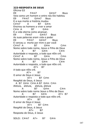 187
223-RESPOSTA DE DEUS
Oficina G3
E9 F#m7 G#m7 Bsus
Veio como um homem e entre nós Ele habitou
E9 F#m7 G#m7 Bsus
E a sua morte a história mudou
C#m7 A B7 G#m
Ensinou os homens a viver e amar
C#m A B7 G#m
E a vida eterna como alcançar.
E9 F#m7 G#m7 Bsus
As suas palavras eram vida e poder
E9 F#m7 G#m7 Bsus
E venceu a morte por mim e por você
C#m7 A B7 G#m C#m
Nome sobre todo nome, Jesus o Filho de Deus
A B7 G#m C#m
Autoridade e resposta, a todo que nEle crê.
C#m7 A B7 G#m C#m
Nome sobre todo nome, Jesus o Filho de Deus
A B7 G#m C#m
Autoridade e resposta, a todo que nEle crê.
A7+ B7
A todo que nEle crê.
A7+ B7
O amor de Deus é Jesus
A7+ B7 C#m
ResgAté de Deus, é Jesus
A B7 G#m C#m A B7 G#m C#m
Aleluia, aleluia, aleluia, aleluia
A B7 G#m C#m
Nome sobre todo nome Jesus o filho de Deus
A B7 G#m A7+ B7
Autoridade e resposta a todo que nEle crê.
A7+ B7
O amor de Deus é Jesus
A7+ B7 C#m
ResgAté de Deus, é Jesus
A7+ B7
Resposta de Deus, é Jesus
SOLO: C#m7 A7+ B7 G#m
 