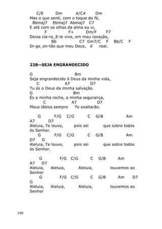 190
C/E Dm A/C# Dm
Mas o que senti, com o toque da fé,
Bbmaj7 Ebmaj7 Abmaj7 C7
E até com os olhos da alma eu vi,
F F+ Dm/F F7
Deixa cla-ro_E-le vive, em meu coração,
Bb C7 Gm7/C F Bb/C F
Di-go_en-tão que meu Deus, é real.
228--SEJA ENGRANDECIDO
G Bm
Seja engrandecido ó Deus da minha vida,
C A7 D7
Tu és o Deus da minha salvação.
G Bm
És a minha rocha, a minha segurança,
C A7 D7
Meus lábios sempre Te exaltarão.
G F/G C/G C G/B Am
A7 D7
Aleluia, Te louvo, pois sei que sobre todos
és Senhor.
G F/G C/G C G/B Am
D7 G
Aleluia, Te louvo, pois sei que sobre todos
és Senhor.
G F/G C/G C G/B Am
A7 D7
Aleluia, Aleluia, Aleluia, louvemos ao
Senhor
G F/G C/G C G/B Am D7
G
Aleluia, Aleluia, Aleluia, louvemos ao
Senhor
 