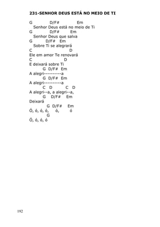 192
231-SENHOR DEUS ESTÁ NO MEIO DE TI
G D/F# Em
Senhor Deus está no meio de Ti
G D/F# Em
Senhor Deus que salva
G D/F# Em
Sobre Ti se alegrará
C D
Ele em amor Te renovará
C D
E deixará sobre Ti
G D/F# Em
A alegri----------a
G D/F# Em
A alegri----------a
C D C D
A alegri--a, a alegri--a,
G D/F# Em
Deixará
G D/F# Em
Ó, ó, ó, ó, ó, ó
G
Ó, ó, ó, ó
 