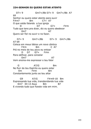 195
234-SENHOR EU QUERO ESTAR ATENTO
D7+ 9 Gm7+/Bb D7+ 9 Gm7+/Bb A7
b9
Senhor eu quero estar atento para ouvir
F#m7 Bm C7+ A7
O que estás falando a tua igreja
D D7 G7+ F#m
Tudo que tens pra dizer, diz eu quero obedecer
Em7 A7
Quero ser fiel no ouvir e no fazer.
D7+ 9 Gm7+/Bb D7+ 9 Gm7+/Bb
A7 b9
Coloca em meus lábios um novo cântico
F#m Bm C A7
Prá no meio do teu povo eu entoar
D D7 G7+ F#m
Para edificar, para consolar
Em7 A7
Vem ensina-me expressar o teu falar
G A7/G Bm
No fluir do teu Espírito eu quero estar
Em F#m Bm
Constantemente junto ao teu altar
G9 A7/G F#m9-10 Bm
Expressando tua vida, transbordando tua vida
Em7 E4 13 Asus Bm B7
E vivendo tudo que fizeste vida em mim.
 