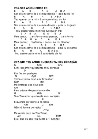 197
236-SER ASSIM COMO ÉS
E A B A E A B A
Ser assim como és é o meu desejo - pois tu és fiel
E A B A E A B A
Teu querer para mim é compromisso, oh Pai
E A B A E A B A
Ser assim como és é o meu desejo – pois tu és justo
E A B A E A B A
Teu querer para mim tua justiça oh Pai
E A B A E A B A
Meu sentir, transforma meu pensar, transforma
E A B A E A B A
Meu querer, conforma – ao teu ao teu Senhor
E A B A E A B A
Ser assim como és é o meu desejo – pois tu és santo
E A B A E A B A
Teu querer para mim é santidade oh Pai
237-SIM TEU AMOR QUEBRANTA MEU CORAÇÃO
G G/B G/C
Sim Teu amor quebranta meu coração
D
E o faz em pedaços
G G/B G/C
Toma e torna novo em Ti Senhor
C7M Bm
Me entrego aos Teus pés
Am
Para adorar-Te para louvar-Te
G G/B G
Sim Teu amor quebranta meu coração.
C
E quando eu venho a Ti Jesus
Am G Em
Não há forma de resistir
C7M
Me rendo ante ao Teu Trono
Am Em C7M
É ali que eu sou feliz junto a Ti Senhor.
 