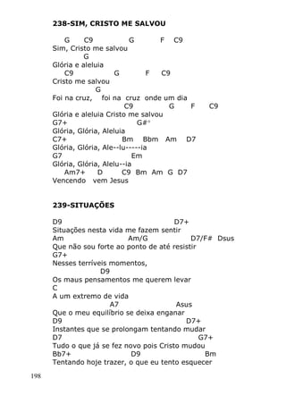 198
238-SIM, CRISTO ME SALVOU
G C9 G F C9
Sim, Cristo me salvou
G
Glória e aleluia
C9 G F C9
Cristo me salvou
G
Foi na cruz, foi na cruz onde um dia
C9 G F C9
Glória e aleluia Cristo me salvou
G7+ G#
Glória, Glória, Aleluia
C7+ Bm Bbm Am D7
Glória, Glória, Ale--lu-----ia
G7 Em
Glória, Glória, Alelu--ia
Am7+ D C9 Bm Am G D7
Vencendo vem Jesus
239-SITUAÇÕES
D9 D7+
Situações nesta vida me fazem sentir
Am Am/G D7/F# Dsus
Que não sou forte ao ponto de até resistir
G7+
Nesses terríveis momentos,
D9
Os maus pensamentos me querem levar
C
A um extremo de vida
A7 Asus
Que o meu equilíbrio se deixa enganar
D9 D7+
Instantes que se prolongam tentando mudar
D7 G7+
Tudo o que já se fez novo pois Cristo mudou
Bb7+ D9 Bm
Tentando hoje trazer, o que eu tento esquecer
 