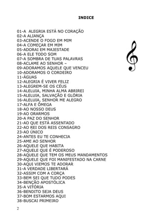 2
INDICE
01-A ALEGRIA ESTÁ NO CORAÇÃO
02-A ALIANÇA
03-ACENDE O FOGO EM MIM
04-A COMEÇAR EM MIM
05-ADORAI EM MAJESTADE
06-A ELE TODO SOM
07-A SOMBRA DE TUAS PALAVRAS
08-ACLAME AO SENHOR –
09-ADORAMOS AQUELE QUE VENCEU
10-ADORAMOS O CORDEIRO
11-ÁGUAS
12-ALEGRIA É VIVER FELIZ
13-ALEGREM-SE OS CÉUS
14-ALELUIA, MINHA ALMA ABRIREI
15-ALELUIA, SALVAÇÃO E GLÓRIA
16-ALELUIA, SENHOR ME ALEGRO
17-ALFA E ÔMEGA
18-AO NOSSO DEUS
19-AO ORARMOS
20-A PAZ DO SENHOR
21-AO QUE ESTÁ ASSENTADO
22-AO REI DOS REIS CONSAGRO
23-AO ÚNICO
24-ANTES EU TE CONHECIA
25-AME AO SENHOR
26-AQUELE QUE HABITA
27-AQUELE QUE É PODEROSO
28-AQUELE QUE TEM OS MEUS MANDAMENTOS
29-AQUELE QUE FOI MANIFESTADO NA CARNE
30-AQUI VIEMOS TE ADORAR
31-A VERDADE LIBERTARÁ
32-ASSIM COM A CORÇA
33-BEM SEI QUE TUDO PODES
34-BENÇÃO APOSTÓLICA
35-A VITÓRIA
36-BENDITO SEJA DEUS
37-BOM ESTARMOS AQUI
38-BUSCAI PRIMEIRO
 