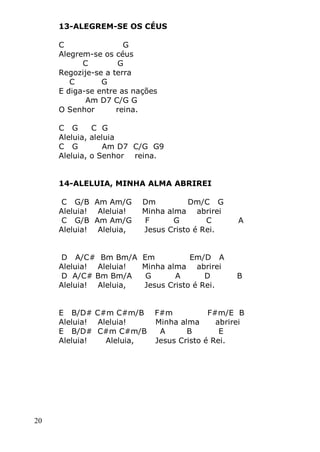 20
13-ALEGREM-SE OS CÉUS
C G
Alegrem-se os céus
C G
Regozije-se a terra
C G
E diga-se entre as nações
Am D7 C/G G
O Senhor reina.
C G C G
Aleluia, aleluia
C G Am D7 C/G G9
Aleluia, o Senhor reina.
14-ALELUIA, MINHA ALMA ABRIREI
C G/B Am Am/G Dm Dm/C G
Aleluia! Aleluia! Minha alma abrirei
C G/B Am Am/G F G C A
Aleluia! Aleluia, Jesus Cristo é Rei.
D A/C# Bm Bm/A Em Em/D A
Aleluia! Aleluia! Minha alma abrirei
D A/C# Bm Bm/A G A D B
Aleluia! Aleluia, Jesus Cristo é Rei.
E B/D# C#m C#m/B F#m F#m/E B
Aleluia! Aleluia! Minha alma abrirei
E B/D# C#m C#m/B A B E
Aleluia! Aleluia, Jesus Cristo é Rei.
 