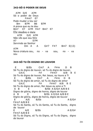 201
242-SÓ O PODER DE DEUS
A7M D/E A7M
Só o poder de Deus
F#m7 E7
Pode mudar o teu ser
Bm B7M B6 B7M
A prova que eu te dou
Bm7 E7 A7M Fm7 Bm7 E7
Ele mudou o meu
A7M D/E A7M
Não vês que sou feliz
A7 D7M
Servindo ao Senhor
Dm A A G#7 F#7 Bm7 E(13)
A7M
Nova criatura sou, no - va sou, no - va
sou
243-SÓ TU ÉS DIGNO DE LOUVOR
E B/Eb Cm7 A F#m D B
Só Tu és digno de louvor, só Tu és digno de louvor,
G#/C F# F#m7 A/B B E
Só Tu és digno de louvor, Rei Jesus, eu louvo a Ti
E B/Eb Cm7 A F#m D B
Só Tu és digno de amor, só Tu és digno de amor
G#/C F# F#m7 A/B B E
Só Tu és digno de amor, Rei Jesus eu amo a Ti
A B E B/Eb A E/G# A/B B E
Digno de glória, digno de honra, digno de louvor
A B E B/Eb A E/G# A/B B E
Digno de glória, digno de honra, digno de louvor
E A/E B/Eb A E/G#
F#m7 A/B B E
Só Tu és Santo, só Tu és Santo, só Tu és Santo, digno
de louvor
E A/E B/Eb A E/G#
F#m7 A/B B E
Só Tu és Digno, só Tu és Digno, só Tu és Digno, digno
de louvor
 